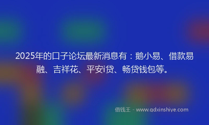 2025年的口子论坛最新消息有：鹅小易、借款易融、吉祥花、平安i贷、畅贷钱包等。