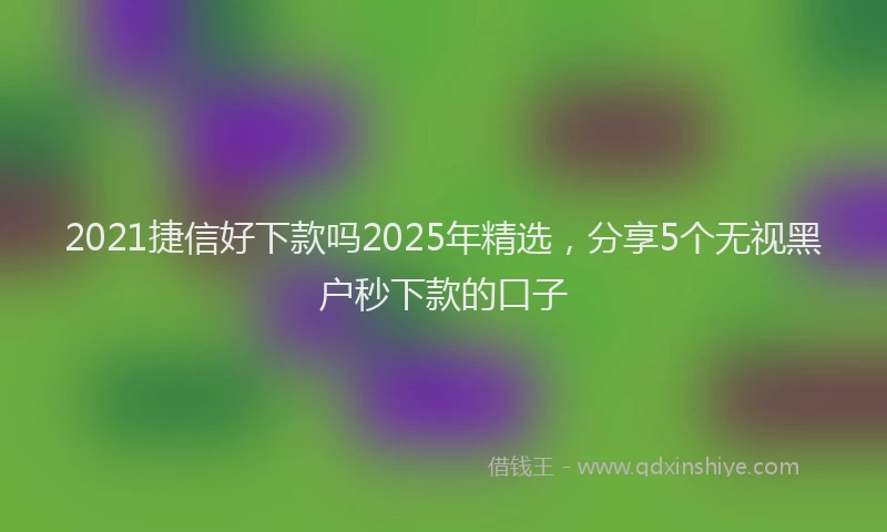 2021捷信好下款吗2025年精选，分享5个无视黑户秒下款的口子