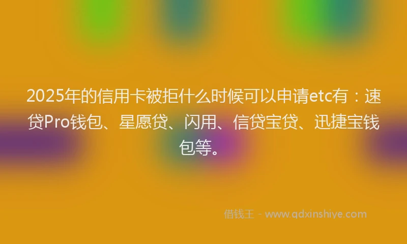 2025年的信用卡被拒什么时候可以申请etc有：速贷Pro钱包、星愿贷、闪用、信贷宝贷、迅捷宝钱包等。