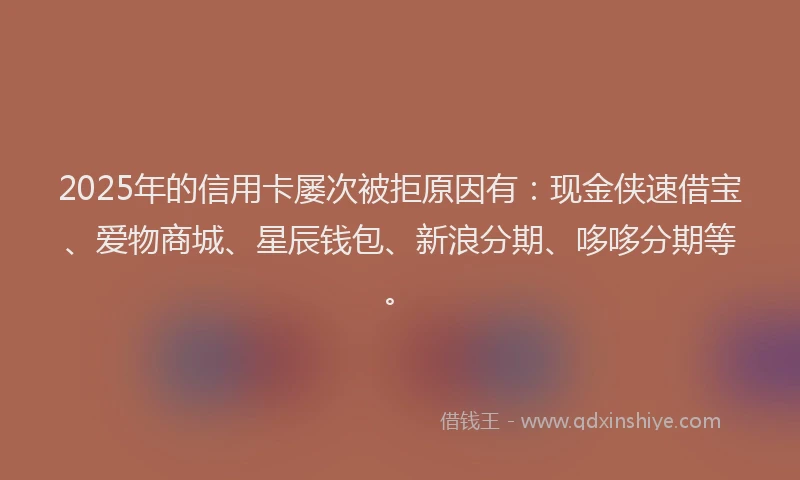 2025年的信用卡屡次被拒原因有：现金侠速借宝、爱物商城、星辰钱包、新浪分期、哆哆分期等。