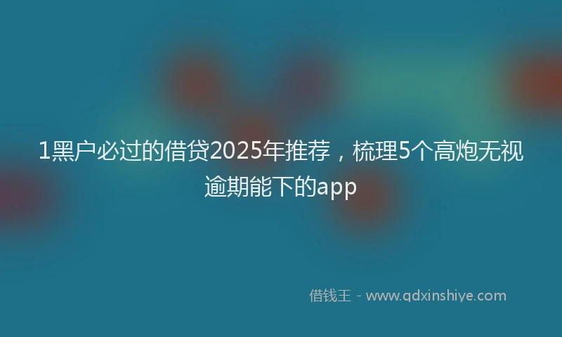 1黑户必过的借贷2025年推荐，梳理5个高炮无视逾期能下的app