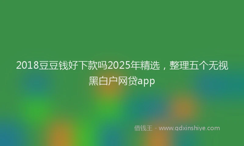 2018豆豆钱好下款吗2025年精选，整理五个无视黑白户网贷app