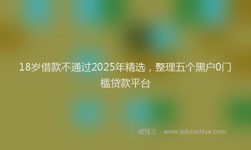 18岁借款不通过2025年精选，整理五个黑户0门槛贷款平台