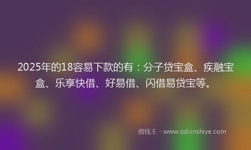 2025年的18容易下款的有：分子贷宝盒、疾融宝盒、乐享快借、好易借、闪借易贷宝等。