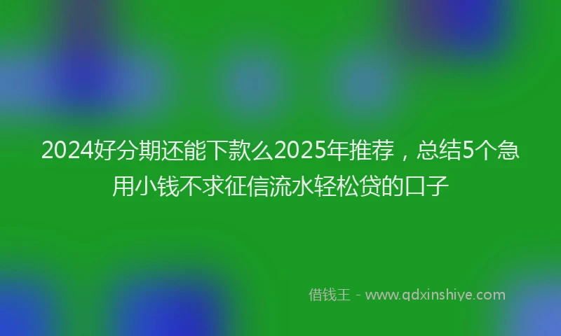 2024好分期还能下款么2025年推荐，总结5个急用小钱不求征信流水轻松贷的口子