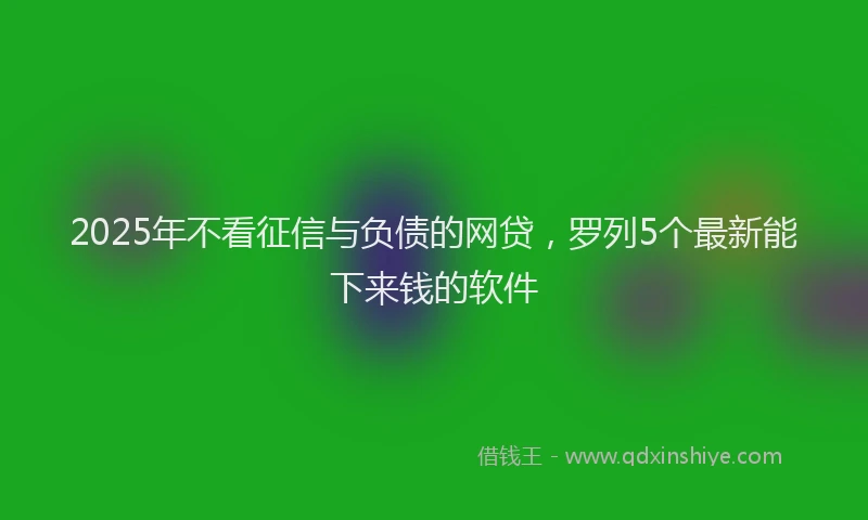 2025年不看征信与负债的网贷，罗列5个最新能下来钱的软件