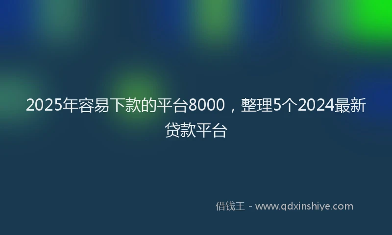 2025年容易下款的平台8000，整理5个2024最新贷款平台