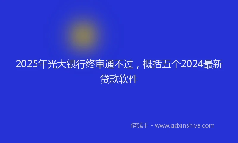 2025年光大银行终审通不过，概括五个2024最新贷款软件