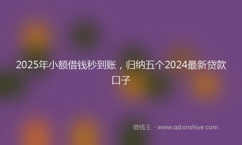2025年小额借钱秒到账，归纳五个2024最新贷款口子