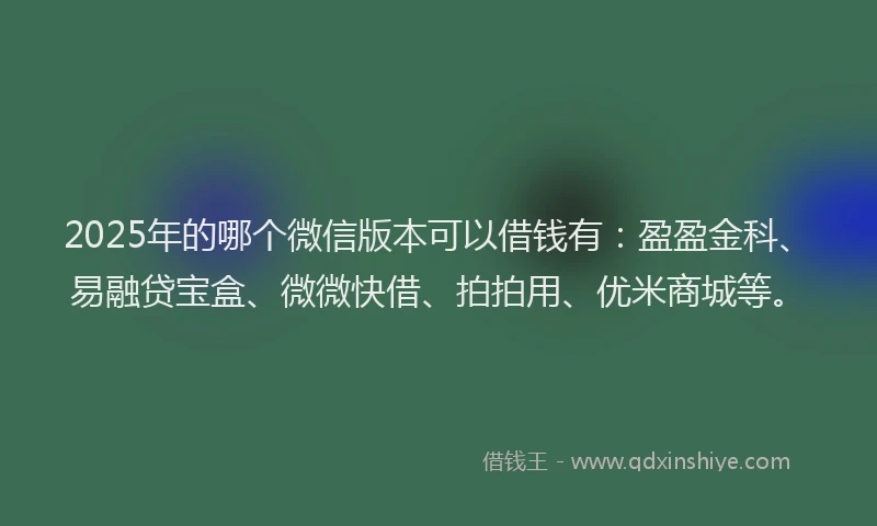 2025年的哪个微信版本可以借钱有：盈盈金科、易融贷宝盒、微微快借、拍拍用、优米商城等。