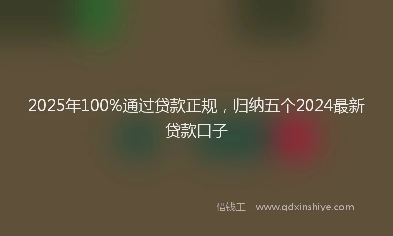 2025年100%通过贷款正规，归纳五个2024最新贷款口子