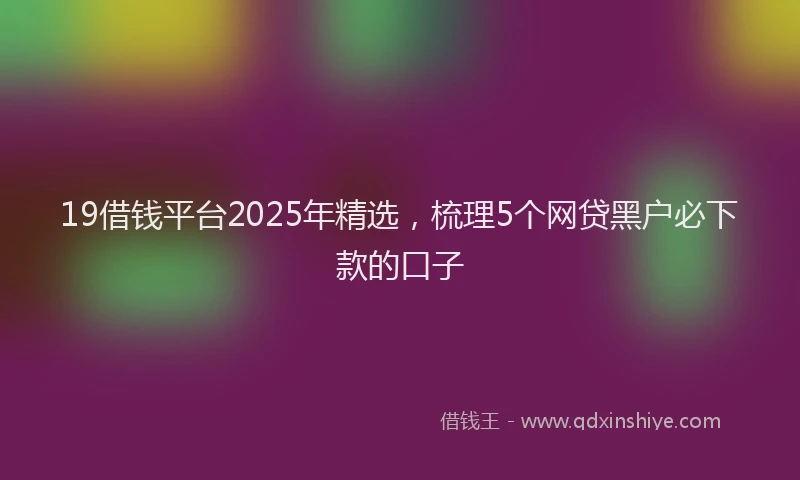 19借钱平台2025年精选，梳理5个网贷黑户必下款的口子