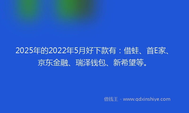 2025年的2022年5月好下款有：借蛙、首E家、京东金融、瑞泽钱包、新希望等。
