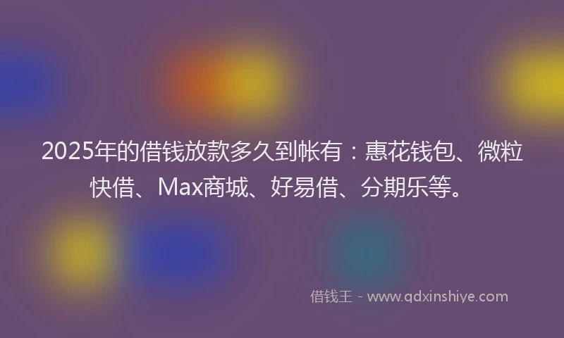 2025年的借钱放款多久到帐有：惠花钱包、微粒快借、Max商城、好易借、分期乐等。