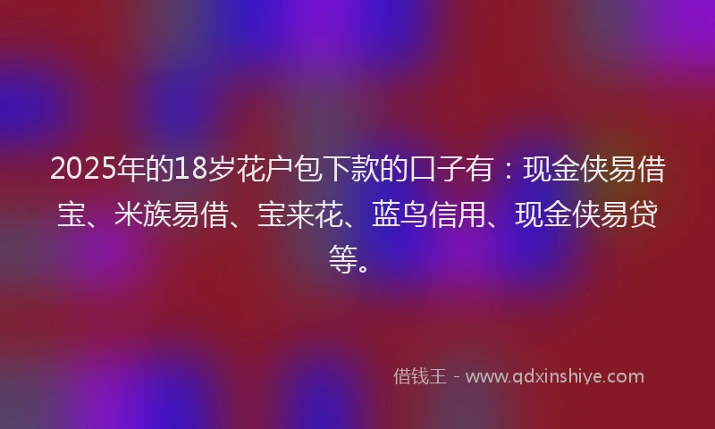 2025年的18岁花户包下款的口子有：现金侠易借宝、米族易借、宝来花、蓝鸟信用、现金侠易贷等。