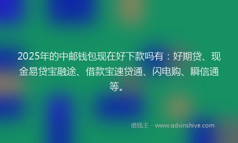 2025年的中邮钱包现在好下款吗有：好期贷、现金易贷宝融途、借款宝速贷通、闪电购、瞬信通等。