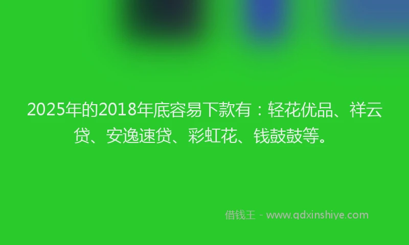 2025年的2018年底容易下款有：轻花优品、祥云贷、安逸速贷、彩虹花、钱鼓鼓等。