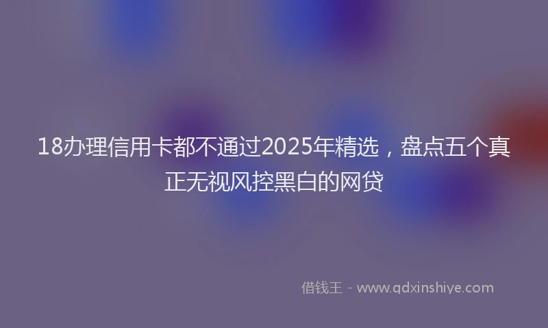 18办理信用卡都不通过2025年精选，盘点五个真正无视风控黑白的网贷
