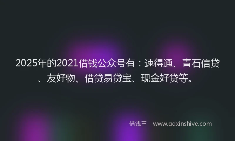 2025年的2021借钱公众号有：速得通、青石信贷、友好物、借贷易贷宝、现金好贷等。