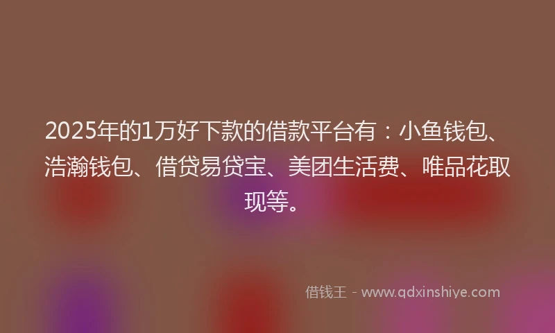 2025年的1万好下款的借款平台有：小鱼钱包、浩瀚钱包、借贷易贷宝、美团生活费、唯品花取现等。
