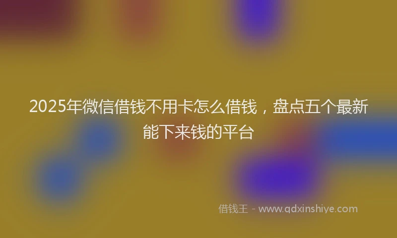 2025年微信借钱不用卡怎么借钱，盘点五个最新能下来钱的平台