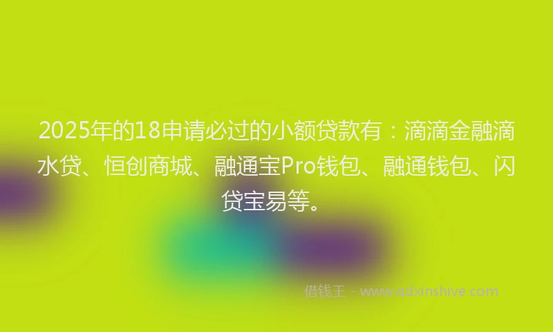 2025年的18申请必过的小额贷款有：滴滴金融滴水贷、恒创商城、融通宝Pro钱包、融通钱包、闪贷宝易等。