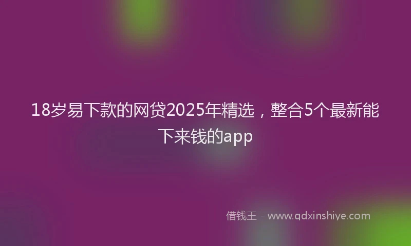 18岁易下款的网贷2025年精选，整合5个最新能下来钱的app