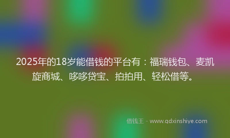 2025年的18岁能借钱的平台有：福瑞钱包、麦凯旋商城、哆哆贷宝、拍拍用、轻松借等。