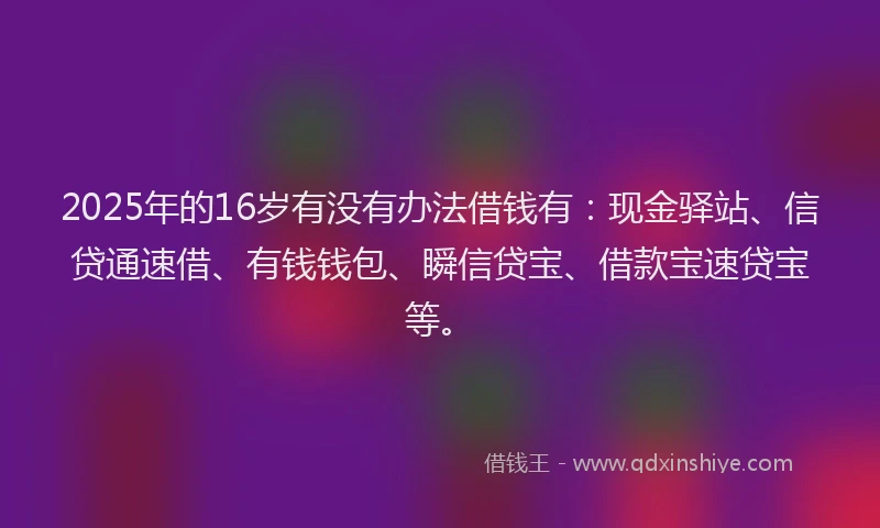 2025年的16岁有没有办法借钱有：现金驿站、信贷通速借、有钱钱包、瞬信贷宝、借款宝速贷宝等。