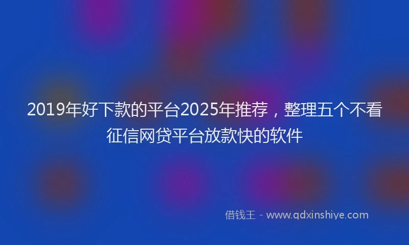 2019年好下款的平台2025年推荐，整理五个不看征信网贷平台放款快的软件
