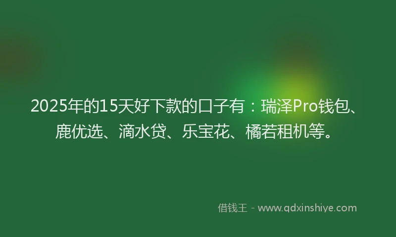 2025年的15天好下款的口子有：瑞泽Pro钱包、鹿优选、滴水贷、乐宝花、橘若租机等。