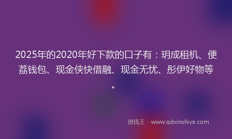 2025年的2020年好下款的口子有：玥成租机、便荔钱包、现金侠快借融、现金无忧、彤伊好物等。