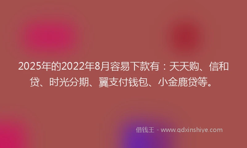 2025年的2022年8月容易下款有：天天购、信和贷、时光分期、翼支付钱包、小金鹿贷等。