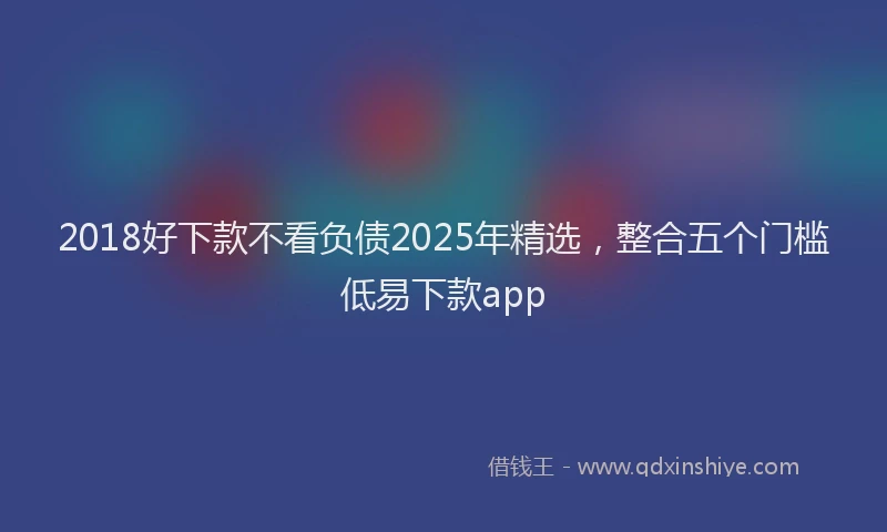 2018好下款不看负债2025年精选，整合五个门槛低易下款app