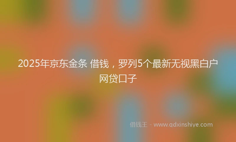 2025年京东金条 借钱，罗列5个最新无视黑白户网贷口子