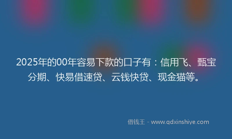 2025年的00年容易下款的口子有：信用飞、甄宝分期、快易借速贷、云钱快贷、现金猫等。
