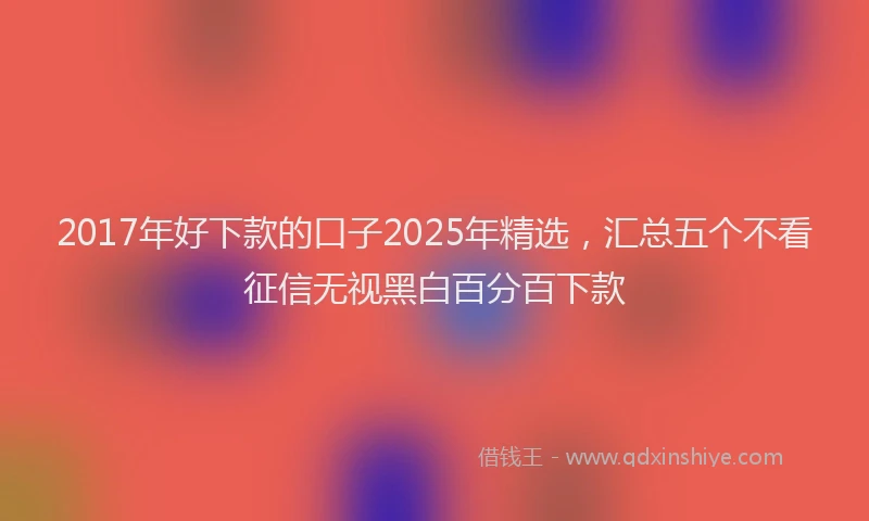 2017年好下款的口子2025年精选，汇总五个不看征信无视黑白百分百下款