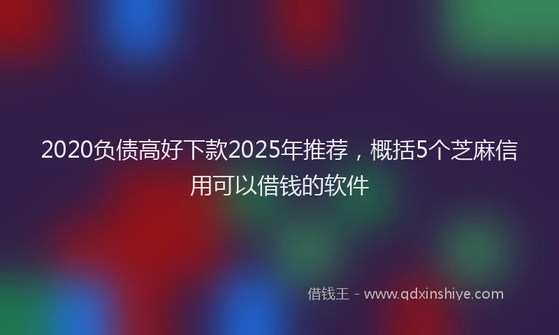 2020负债高好下款2025年推荐，概括5个芝麻信用可以借钱的软件