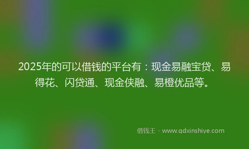 2025年的可以借钱的平台有：现金易融宝贷、易得花、闪贷通、现金侠融、易橙优品等。