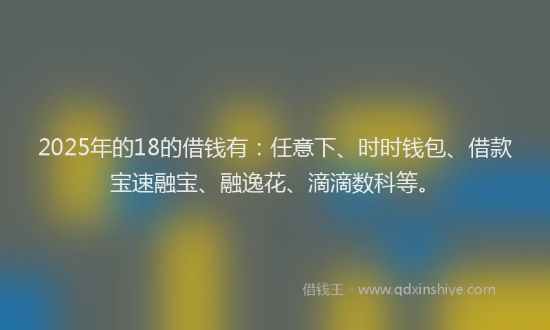 2025年的18的借钱有：任意下、时时钱包、借款宝速融宝、融逸花、滴滴数科等。