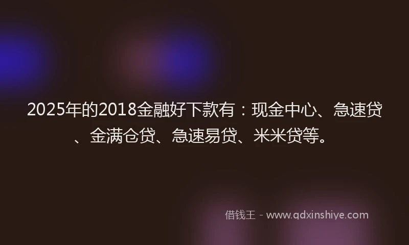 2025年的2018金融好下款有：现金中心、急速贷、金满仓贷、急速易贷、米米贷等。