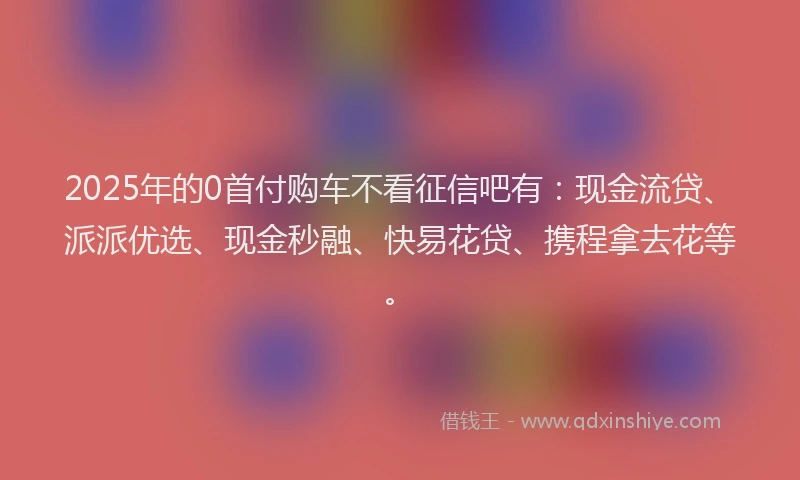 2025年的0首付购车不看征信吧有：现金流贷、派派优选、现金秒融、快易花贷、携程拿去花等。