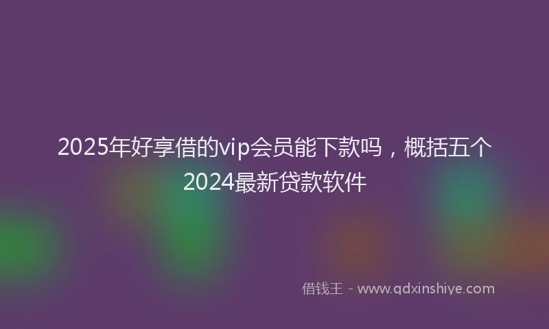 2025年好享借的vip会员能下款吗，概括五个2024最新贷款软件