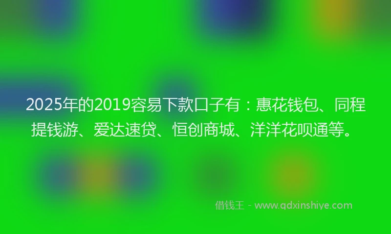 2025年的2019容易下款口子有：惠花钱包、同程提钱游、爱达速贷、恒创商城、洋洋花呗通等。