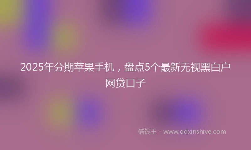 2025年分期苹果手机，盘点5个最新无视黑白户网贷口子