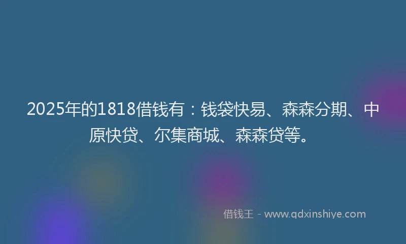 2025年的1818借钱有：钱袋快易、森森分期、中原快贷、尔集商城、森森贷等。