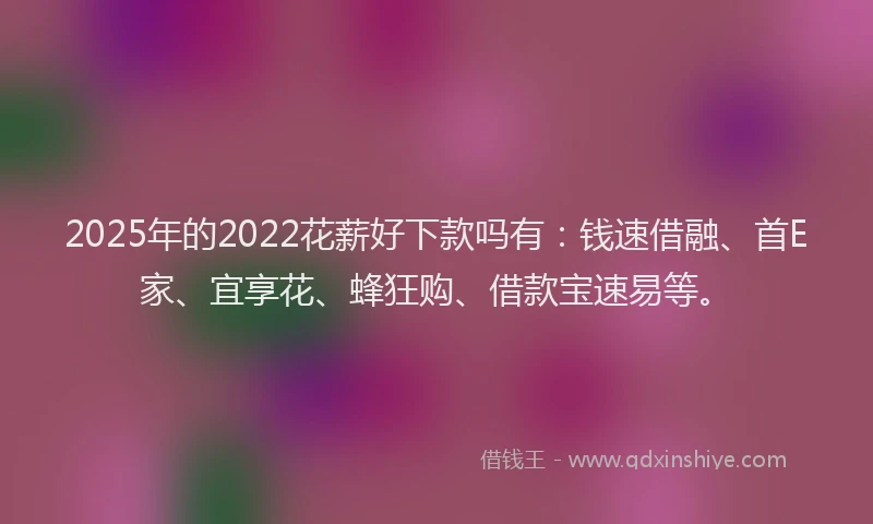 2025年的2022花薪好下款吗有：钱速借融、首E家、宜享花、蜂狂购、借款宝速易等。
