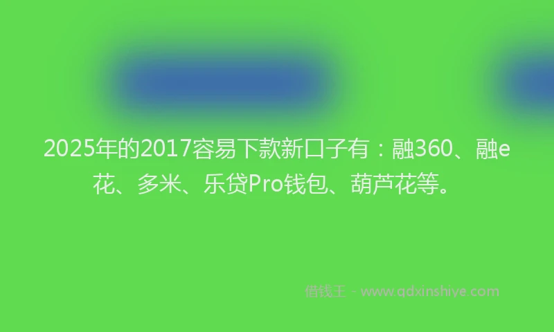 2025年的2017容易下款新口子有：融360、融e花、多米、乐贷Pro钱包、葫芦花等。