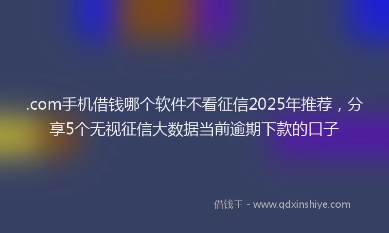 .com手机借钱哪个软件不看征信2025年推荐，分享5个无视征信大数据当前逾期下款的口子