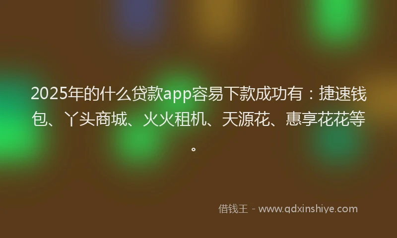 2025年的什么贷款app容易下款成功有：捷速钱包、丫头商城、火火租机、天源花、惠享花花等。